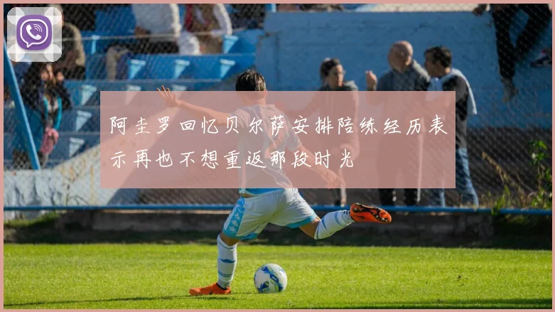 阿圭罗回忆贝尔萨安排陪练经历表示再也不想重返那段时光
