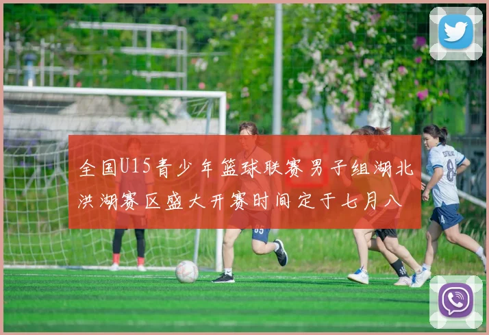 全国U15青少年篮球联赛男子组湖北洪湖赛区盛大开赛时间定于七月八日至十三日