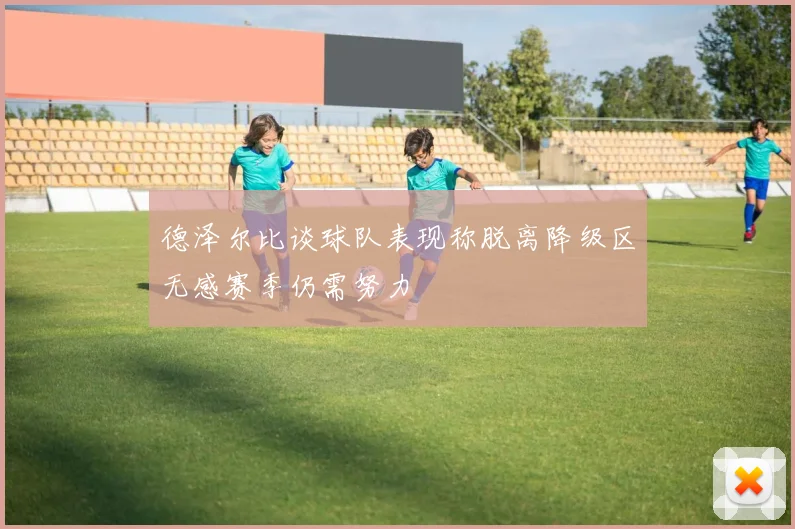 德泽尔比谈球队表现称脱离降级区无感赛季仍需努力