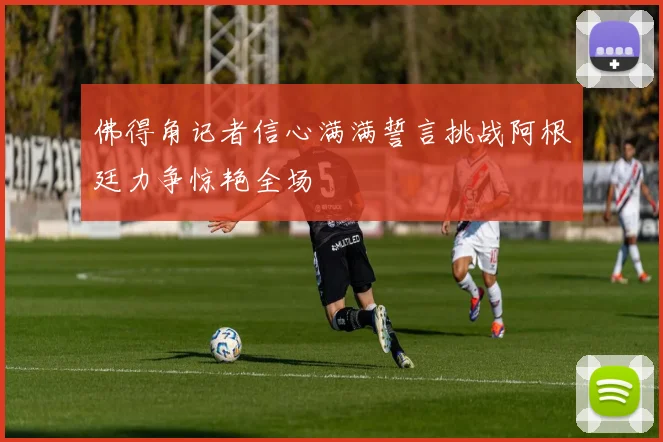 佛得角记者信心满满誓言挑战阿根廷力争惊艳全场