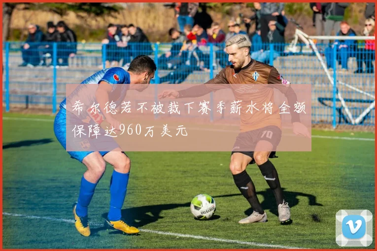 希尔德若不被裁下赛季薪水将全额保障达960万美元