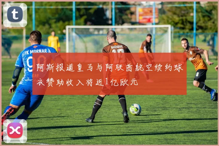 阿斯报道皇马与阿联酋航空续约球衣赞助收入将近1亿欧元