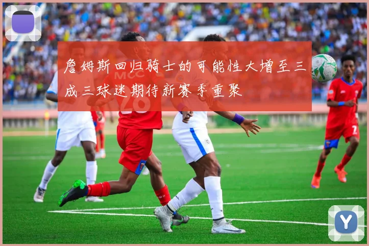 詹姆斯回归骑士的可能性大增至三成三球迷期待新赛季重聚