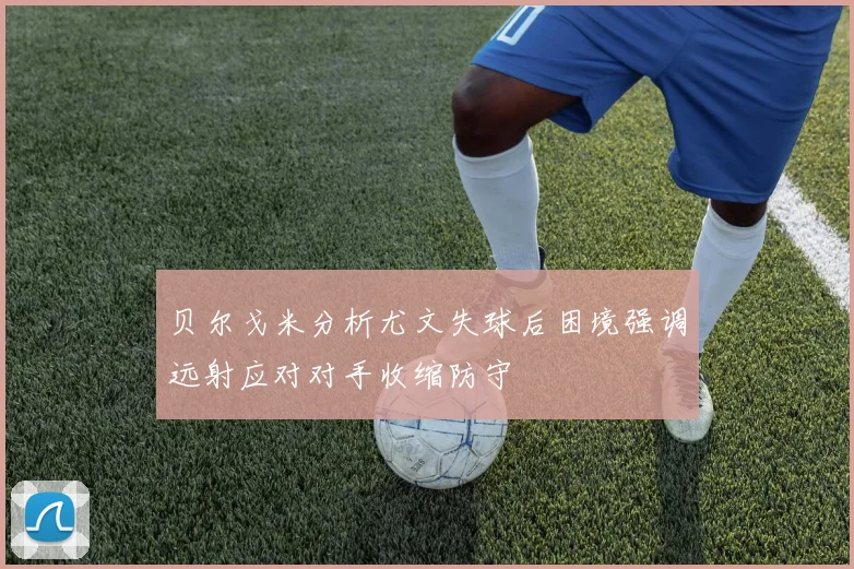 贝尔戈米分析尤文失球后困境强调远射应对对手收缩防守