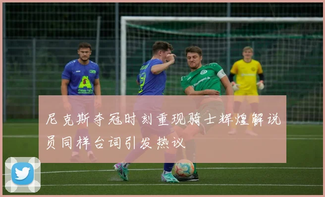尼克斯夺冠时刻重现骑士辉煌解说员同样台词引发热议