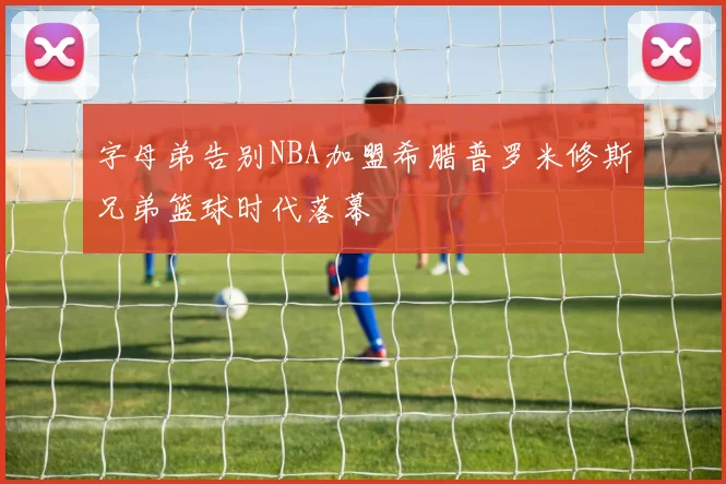 字母弟告别NBA加盟希腊普罗米修斯兄弟篮球时代落幕